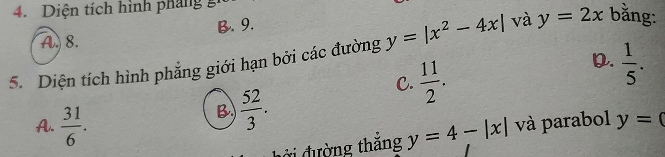 Diện tích hình pháng
A. 8. B. 9.
5. Diện tích hình phẳng giới hạn bởi các đường y=|x^2-4x| và y=2x bằng:
C.  11/2 .
D.  1/5 .
B  52/3 .
A.  31/6 . và parabol y=0
ởi đường thắng y=4-|x|