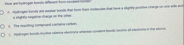 How are hydrogen bonds different from covalent bonds?
A. Hydrogen bonds are weaker bonds that form from molecules that have a slightly positive charge on one side and
a slightly negative charge on the other.
B. The resulting compound contains carbon.
C Hydrogen bonds involve valence electrons whereas covalent bonds involve all electrons in the atoms.