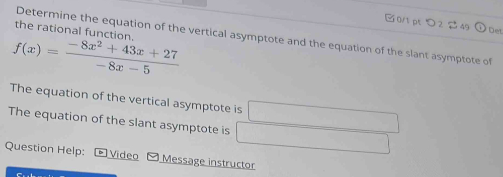 つ2 49 Det 
the rational function. 
Determine the equation of the vertical asymptote and the equation of the slant asymptote of
f(x)= (-8x^2+43x+27)/-8x-5 
The equation of the vertical asymptote is □
The equation of the slant asymptote is □ □ 
Question Help: Video Message instructor