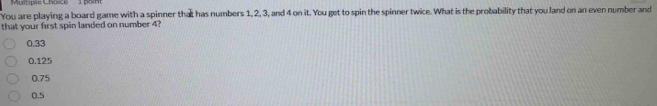 pam
You are playing a board game with a spinner that has numbers 1, 2, 3, and 4 on it. You get to spin the spinner twice. What is the probability that you land on an even number and
that your first spin landed on number 4?
0.33
0.125
0.75
0.5