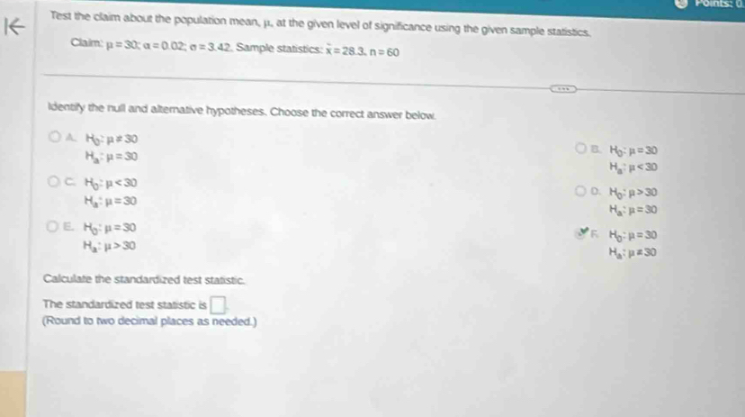 Points: 
Test the claim about the population mean, μ., at the given level of significance using the given sample statistics.
Claim: mu =30; alpha =0.02; sigma =3.42 Sample statistics: x=28.3.n=60
ldentify the null and alternative hypotheses. Choose the correct answer below.
A H_0:mu != 30
H_a:mu =30
B. H_0:mu =30
H_a:mu <30</tex>
C. H_0:mu <30</tex>
D. H_0:mu >30
H_a:mu =30
H_a:mu =30
E. H_0:mu =30
H_0:mu =30
H_a:mu >30
H_a:mu != 30
Calculate the standardized test statistic.
The standardized test statistic is □ . 
(Round to two decimal places as needed.)