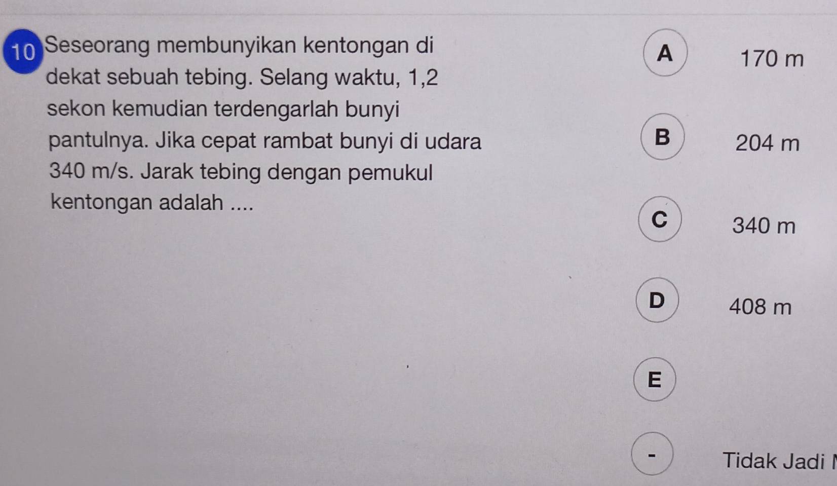 Seseorang membunyikan kentongan di
A
170 m
dekat sebuah tebing. Selang waktu, 1, 2
sekon kemudian terdengarlah bunyi
B
pantulnya. Jika cepat rambat bunyi di udara 204 m
340 m/s. Jarak tebing dengan pemukul
kentongan adalah ....
C
340 m
D
408 m
E
Tidak Jadi I