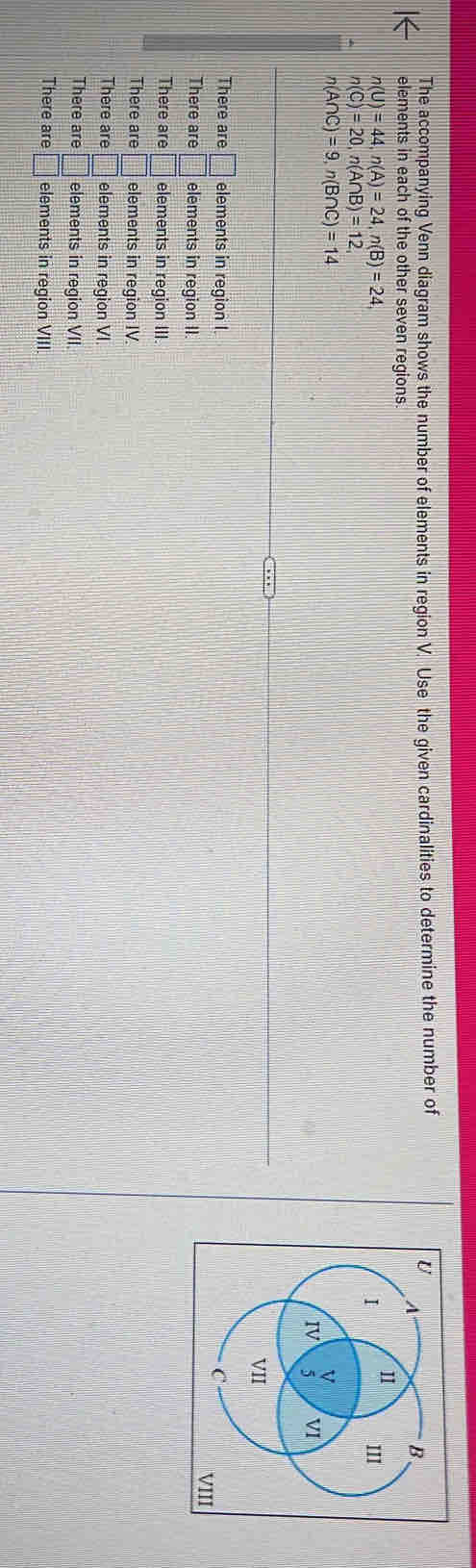The accompanying Venn diagram shows the number of elements in region V. Use the given cardinalities to determine the number of
elements in each of the other seven regions.
n(U)=44, n(A)=24, n(B)=24
n(C)=20, n(A∩ B)=12,
n(A∩ C)=9, n(B∩ C)=14
There are □ elements in region I 
There are □ elements in region II.
There are □ elements in region III.
There are □ elements in region IV.
There are □ elements in region VI.
There are □ elements in region VII
There are □ elements in region VIII.