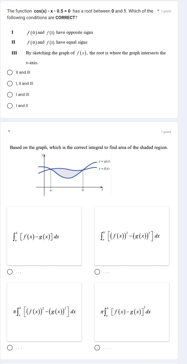 The function cos (x)-x-0.5=0 has a root between 0 and 1. Which of the * 1 point
following conditions are CORRECT?
I f(0) and f(1) have opposite signs
I f(0) and f(1) have equal signs
III By sketching the graph of f(x) , the root is where the graph intersects the
x-axis.
II and III
I, II and III
I and III
I and II
1 point
Based on the graph, which is the correct integral to find area of the shaded region.
∈t _a^(b[f(x)-g(x)]dx
∈t _a^b[(f(x))^2)-(g(x))^2]dx... . ..
π · ∈t _a^(b[(f(x))^2)-(g(x))^2]dx T :∈t _a^(b[f(x)-g(x)]^2)dx. . . . . .