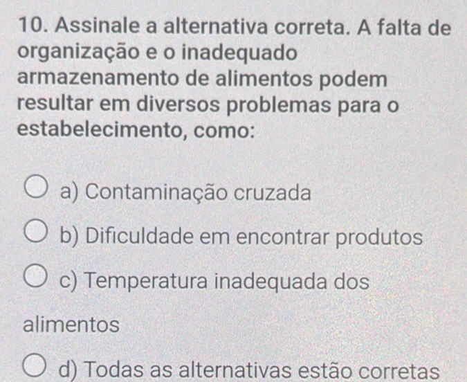 Assinale a alternativa correta. A falta de
organização e o inadequado
armazenamento de alimentos podem
resultar em diversos problemas para o
estabelecimento, como:
a) Contaminação cruzada
b) Dificuldade em encontrar produtos
c) Temperatura inadequada dos
alimentos
d) Todas as alternativas estão corretas