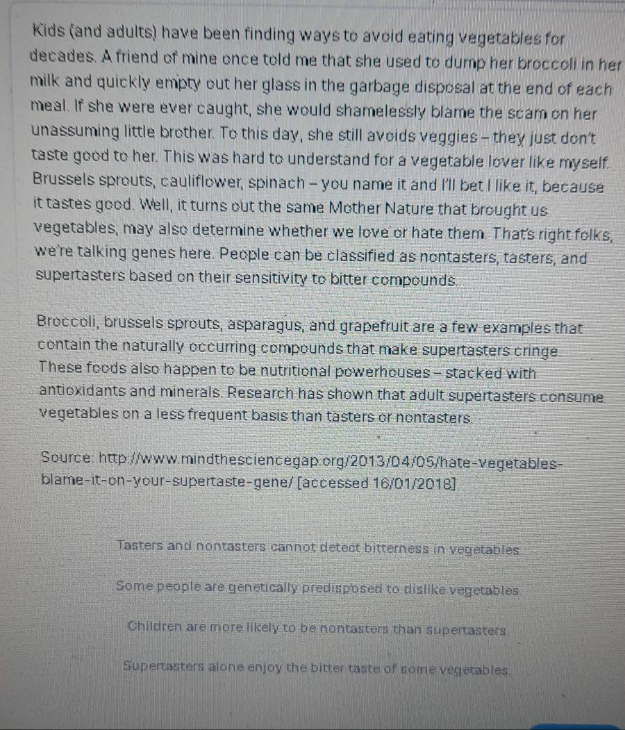 Kids (and adults) have been finding ways to avoid eating vegetables for
decades. A friend of mine once told me that she used to dump her broccoli in her
milk and quickly empty out her glass in the garbage disposal at the end of each 
meal. If she were ever caught, she would shamelessly blame the scam on her
unassuming little brother. To this day, she still avoids veggies- they just don't
taste good to her. This was hard to understand for a vegetable lover like myself.
Brussels sprouts, cauliflower, spinach - you name it and I'll bet I like it, because
it tastes good. Well, it turns out the same Mother Nature that brought us
vegetables, may also determine whether we love or hate them. That's right folks,
we're talking genes here. People can be classified as nontasters, tasters, and
supertasters based on their sensitivity to bitter compounds.
Broccoli, brussels sprouts, asparagus, and grapefruit are a few examples that
contain the naturally occurring compounds that make supertasters cringe.
These foods also happen to be nutritional powerhouses - stacked with
antioxidants and minerals. Research has shown that adult supertasters consume
vegetables on a less frequent basis than tasters or nontasters.
Source: http://www.mindthesciencegap.org/2013/04/05/hate-vegetables-
blame-it-on-your-supertaste-gene/ [accessed 16/01/2018]
Tasters and nontasters cannot detect bitterness in vegetables.
Some people are genetically predisposed to dislike vegetables.
Children are more likely to be nontasters than supertasters.
Supertasters alone enjoy the bitter taste of some vegetables.