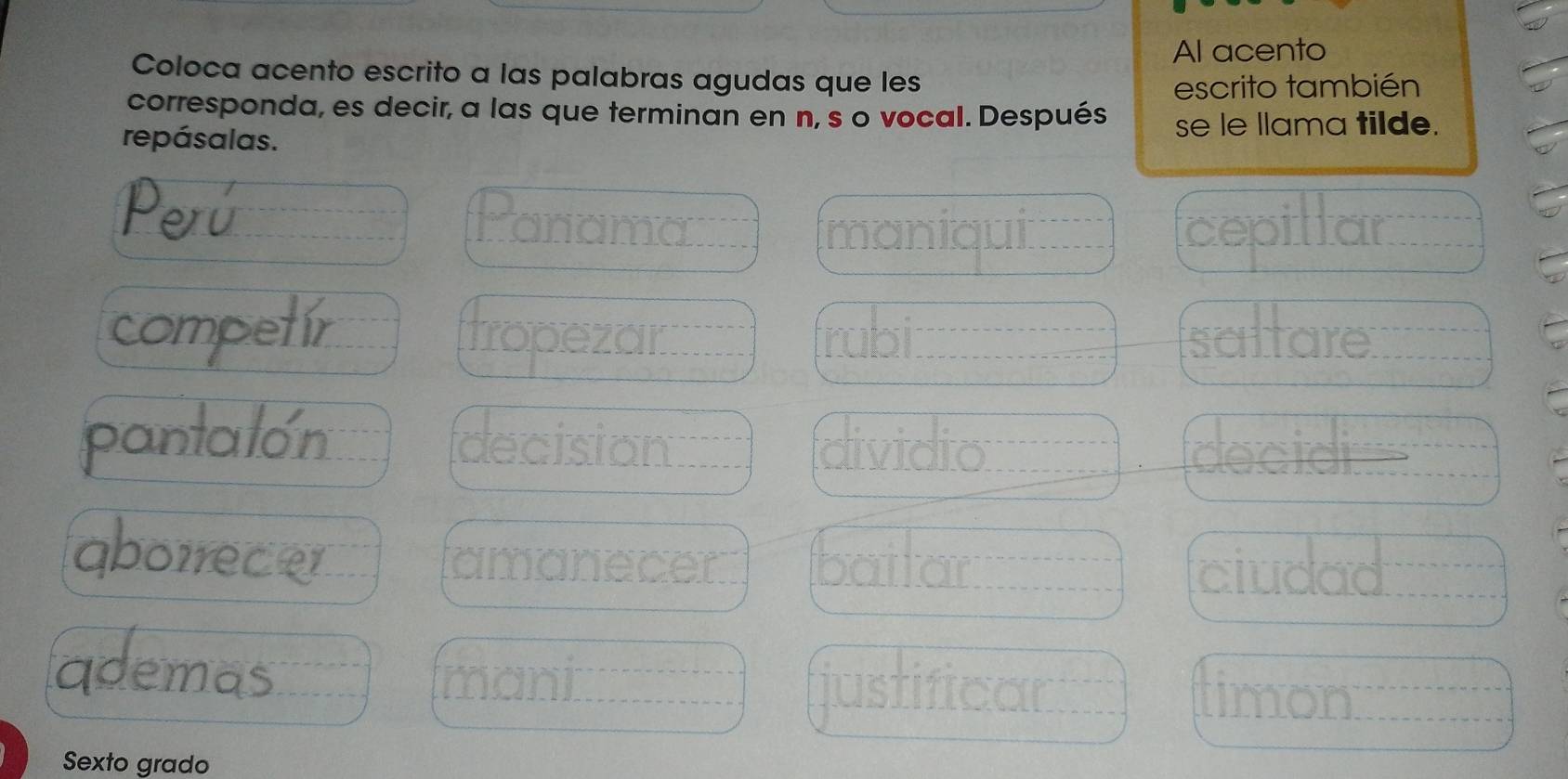 Al acento 
Coloca acento escrito a las palabras agudas que les 
escrito también 
corresponda, es decir, a las que terminan en n, s o vocal. Después se le llama tilde. 
repásalas. 
Peú Panama 
maniqui cepillar 
competir Tropezar frabil saltare 
pantalon decision dividio decidi 
aborrece amanecer bailar ciudad 
qdemas 
Imani 
justificar timon 
Sexto grado