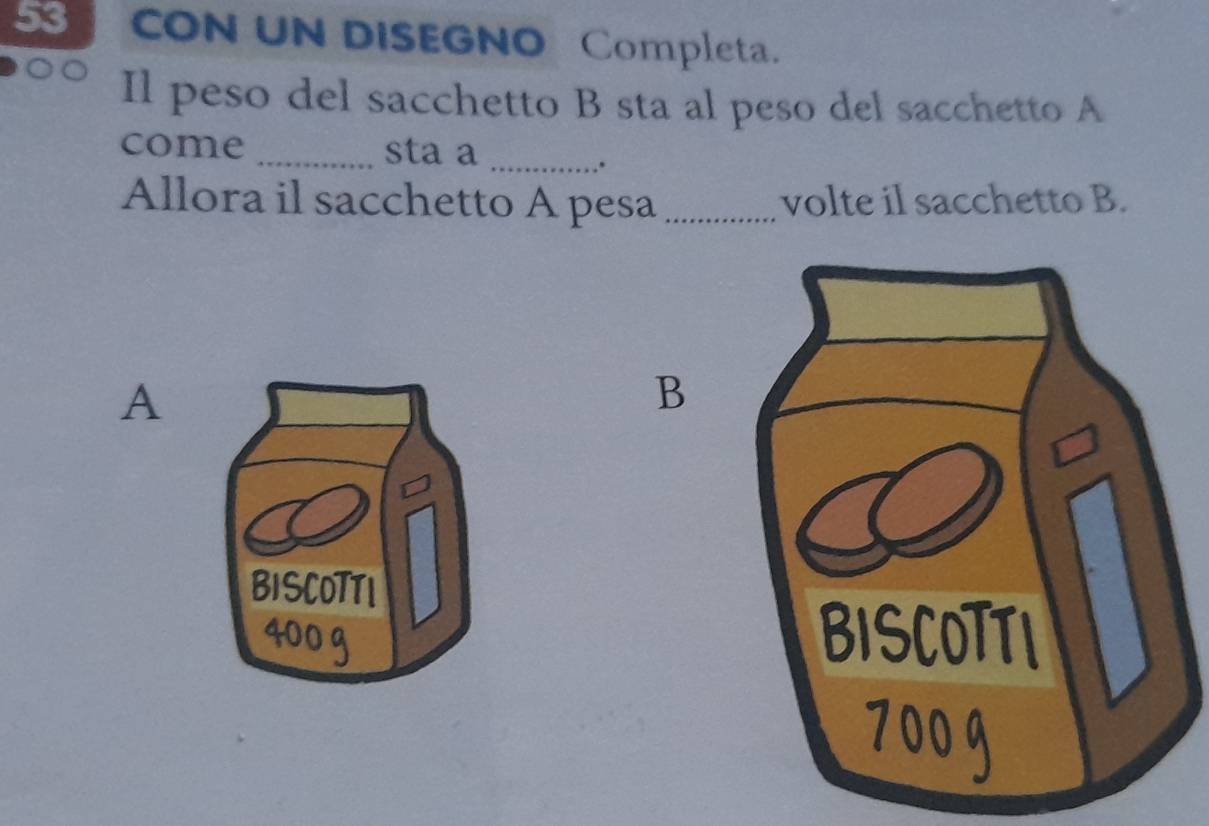 CON UN DISEGNO Completa. 
Il peso del sacchetto B sta al peso del sacchetto A 
come _sta a_ 
. 
Allora il sacchetto A pesa _volte il sacchetto B. 
A 
B 
BISCOTTI 
4000