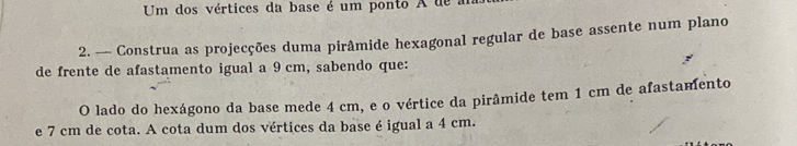 Um dos vértices da base é um ponto A de a 
2. — Construa as projecções duma pirâmide hexagonal regular de base assente num plano 
de frente de afastamento igual a 9 cm, sabendo que: 
O lado do hexágono da base mede 4 cm, e o vértice da pirâmide tem 1 cm de afastamento 
e 7 cm de cota. A cota dum dos vértices da base é igual a 4 cm.