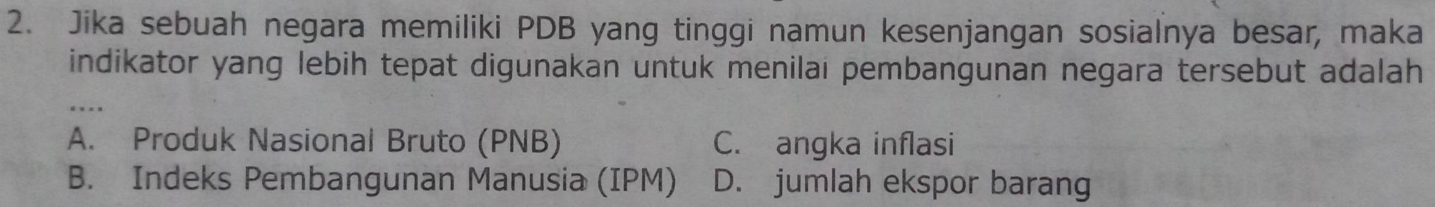 Jika sebuah negara memiliki PDB yang tinggi namun kesenjangan sosialnya besar, maka
indikator yang lebih tepat digunakan untuk menilai pembangunan negara tersebut adalah
_. ..
A. Produk Nasional Bruto (PNB) C. angka inflasi
B. Indeks Pembangunan Manusia (IPM) D. jumlah ekspor barang