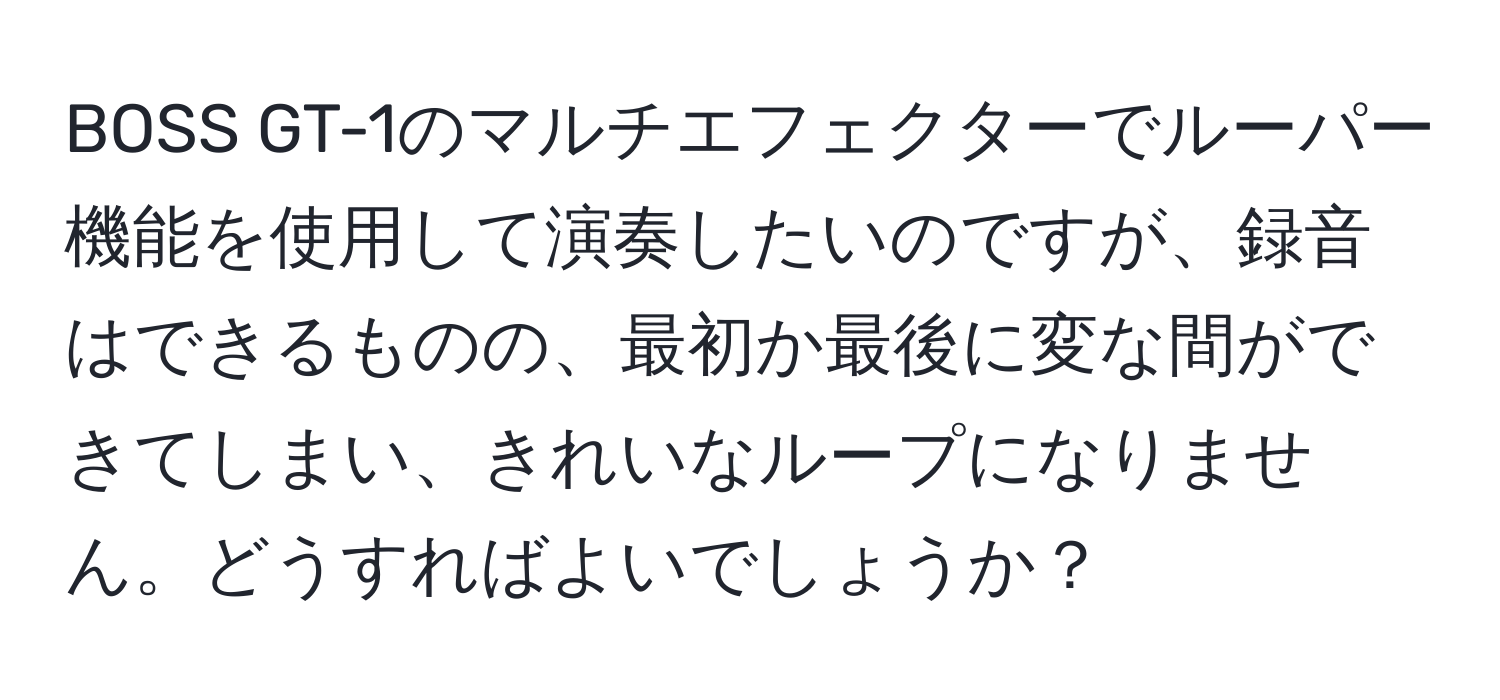 BOSS GT-1のマルチエフェクターでルーパー機能を使用して演奏したいのですが、録音はできるものの、最初か最後に変な間ができてしまい、きれいなループになりません。どうすればよいでしょうか？