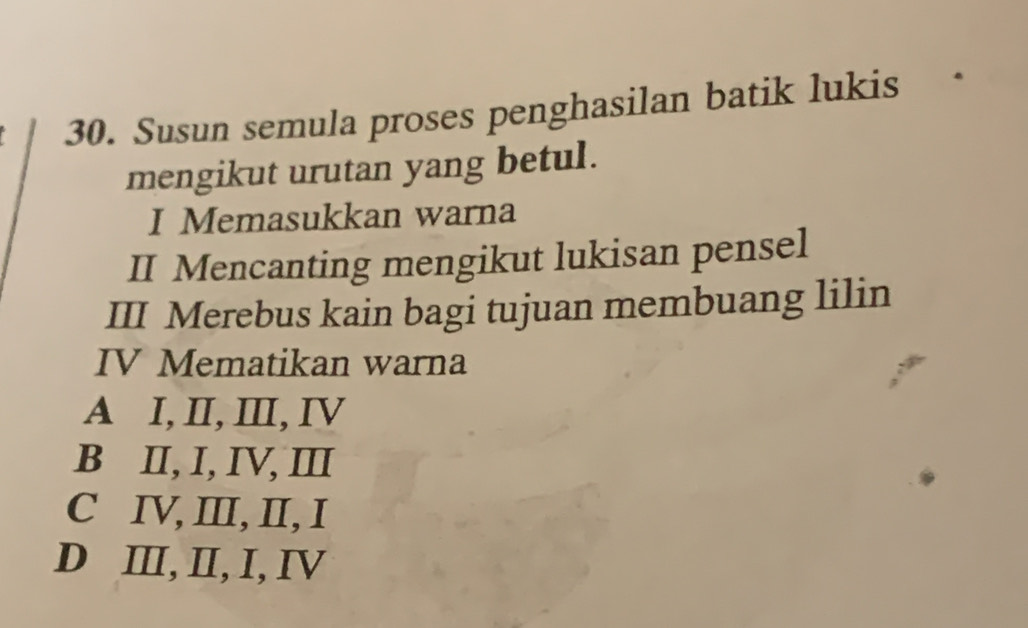 Susun semula proses penghasilan batik lukis
mengikut urutan yang betul.
I Memasukkan warna
II Mencanting mengikut lukisan pensel
III Merebus kain bagi tujuan membuang lilin
IV Mematikan warna
A I, II, II, IV
B II, I, IV, ⅢII
C IV, ⅢI, II, I
D ⅢI, II, I, IV