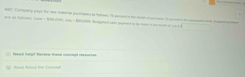 ABC Company pays for raw material purchases as follows: 75 percent in the month of purchase; 25 percent in the subsequett moth Suoptet seen 
are as follows: June=$56,000; July=$60,000 Budgeted cash payment to be made in the month of heyis1 i □  
Need help? Review these concept resources. 
Read About the Concept