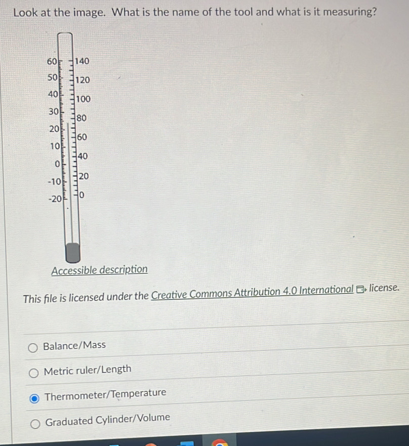 Look at the image. What is the name of the tool and what is it measuring?
60 140
50 120
40 : 100
30
80
20
60
10
40
0
-10 - 20
-20 0
Accessible description
This file is licensed under the Creative Commons Attribution 4.0 International → license.
Balance/Mass
Metric ruler/Length
Thermometer/Temperature
Graduated Cylinder/Volume