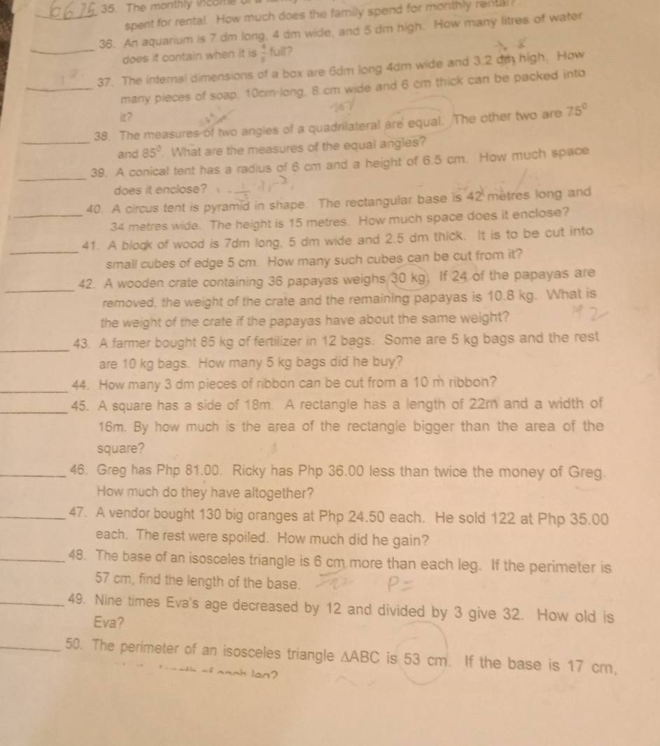 The monthly income or
spent for rental. How much does the family spend for monthly rental
_36. An aquarium is 7 dm long, 4 dm wide, and 5 dm high. How many litres of water
_does it contain when it is  4/5  full?
37. The internal dimensions of a box are 6dm long 4dm wide and 3.2 dt high. How
_many pieces of soap, 10cm-long, 8 cm wide and 6 cm thick can be packed into
it?
38. The measures of two angies of a quadrilateral are equal. The other two are 75°
_and 85°. What are the measures of the equal angles?
_
39. A conical tent has a radius of 6 cm and a height of 6.5 cm. How much space
does it enclose?
40. A circus tent is pyramid in shape. The rectangular base is 42 mètres long and
_34 metres wide. The height is 15 metres. How much space does it enclose?
_
41. A block of wood is 7dm long, 5 dm wide and 2.5 dm thick. It is to be cut into
small cubes of edge 5 cm. How many such cubes can be cut from it?
_
42. A wooden crate containing 36 papayas weighs 30 kg. If 24 of the papayas are
removed, the weight of the crate and the remaining papayas is 10.8 kg. What is
the weight of the crate if the papayas have about the same weight?
_
43. A farmer bought 85 kg of fertilizer in 12 bags. Some are 5 kg bags and the rest
are 10 kg bags. How many 5 kg bags did he buy?
_44. How many 3 dm pieces of ribbon can be cut from a 10 m ribbon?
_45. A square has a side of 18m. A rectangle has a length of 22m and a width of
16m. By how much is the area of the rectangle bigger than the area of the
square?
_46. Greg has Php 81.00. Ricky has Php 36.00 less than twice the money of Greg.
How much do they have altogether?
_47. A vendor bought 130 big oranges at Php 24.50 each. He sold 122 at Php 35.00
each. The rest were spoiled. How much did he gain?
_48. The base of an isosceles triangle is 6 cm more than each leg. If the perimeter is
57 cm, find the length of the base.
_49. Nine times Eva's age decreased by 12 and divided by 3 give 32. How old is
Eva?
_50. The perimeter of an isosceles triangle △ ABC is 53 cm. If the base is 17 cm,
_n_h lan?