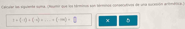 Calcular las siguiente suma. (Asumir que los términos son términos consecutivos de una sucesión aritmética.)
2+(-2)+(-6)+...+(-590)=□ ×