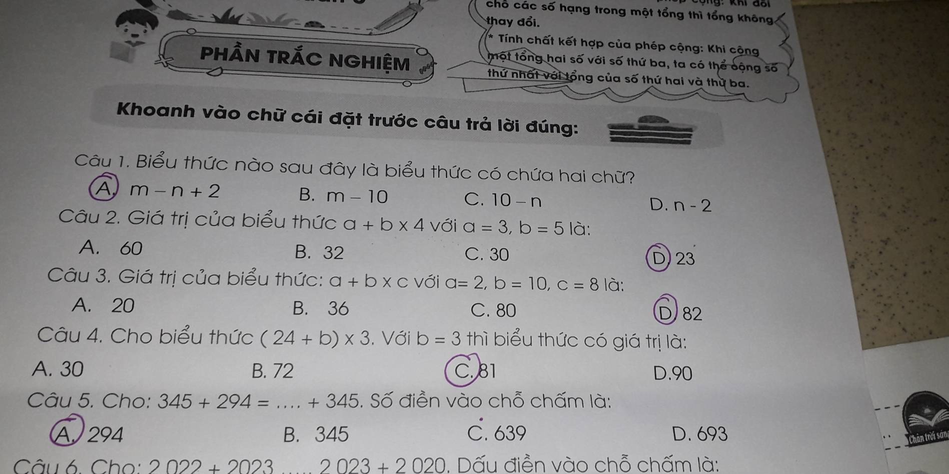 chổ các số hạng trong một tổng thì tổng không
thay đổi.
Tính chất kết hợp của phép cộng: Khi cộng
PHẨN TRÁC NGHIỆM
một tổng hai số với số thứ ba, ta có thể cộng số
thứ nhất với tổng của số thứ hai và thứ ba.
Khoanh vào chữ cái đặt trước câu trả lời đúng:
Câu 1. Biểu thức nào sau đây là biểu thức có chứa hai chữ?
A m-n+2
B. m-10 C. 10-n D. n-2
Câu 2. Giá trị của biểu thức a+b* 4 với a=3, b=5 là:
A. 60 B. 32 C. 30 D) 23
Câu 3. Giá trị của biểu thức: a+b* c với a=2, b=10, c=8 là:
A. 20 B. 36 C. 80 D 82
Câu 4. Cho biểu thức (24+b)* 3. Với b=3 thì biểu thức có giá trị là:
A. 30 B. 72 C. 81 D. 90
Câu 5. Cho: 345+294=...+345. Số điền vào chỗ chấm là:
A294 B. 345 C. 639 D. 693
Chân trời sản
Câuó Cho 2022+2023+2023+2020 1. Dấu điền vào chỗ chấm là: