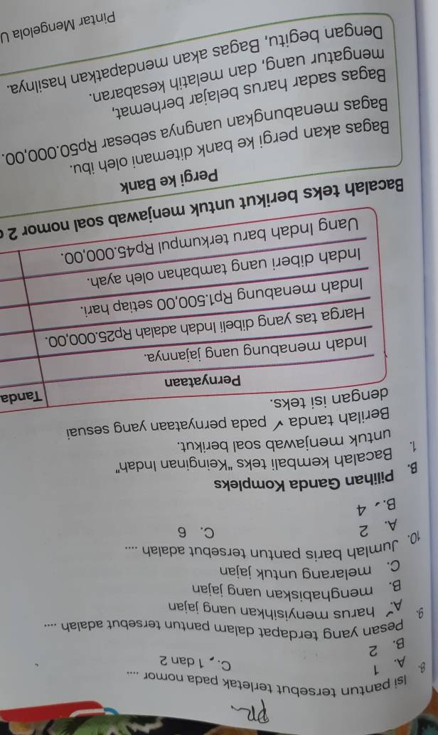 Isi pantun tersebut terletak pada nomor ....
A. 1
C. 1 dan 2
B. 2
9 Pesan yang terdapat dalam pantun tersebut adalah ....
A harus menyisihkan uang jajan
B. menghabiskan uang jajan
C. melarang untuk jajan
10. Jumlah baris pantun tersebut adalah ....
A. 2
C. 6
B. 4
B. Pilihan Ganda Kompleks
1. Bacalah kembali teks “Keinginan Indah”
untuk menjawab soal berikut.
tanda pada pernyataan yang sesuai
a
Bacalah teks berikut u2 
Pergi ke Bank
Bagas akan pergi ke bank ditemani oleh ibu.
Bagas menabungkan uangnya sebesar Rp50.000,00.
Bagas sadar harus belajar berhemat,
mengatur uang, dan melatih kesabaran.
Dengan begitu, Bagas akan mendapatkan hasilnya
Pintar Mengelola U