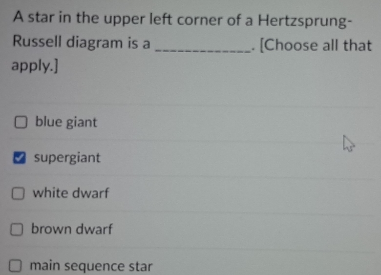 A star in the upper left corner of a Hertzsprung-
Russell diagram is a _. [Choose all that
apply.]
blue giant
supergiant
white dwarf
brown dwarf
main sequence star