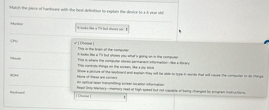 Match the piece of hardware with the best defnition to explain the device to a 6 year old
Monitor It looks like a TV but shows yo $
CPU [ Choose ]
This is the brain of the computer
It looks like a TV but shows you what's going on in the computer
Mouse This is where the computer stores permanent information--like a library
This controls things on the screen, like a joy stick
Show a picture of the keyboard and explain they will be able to type in words that will cause the computer to do things
ROM None of these are correct
An optical laser transmitting screen location information
Read Only Memory--memory read at high speed but not capable of being changed by program instructions.
Keyboard [ Choose ]
;