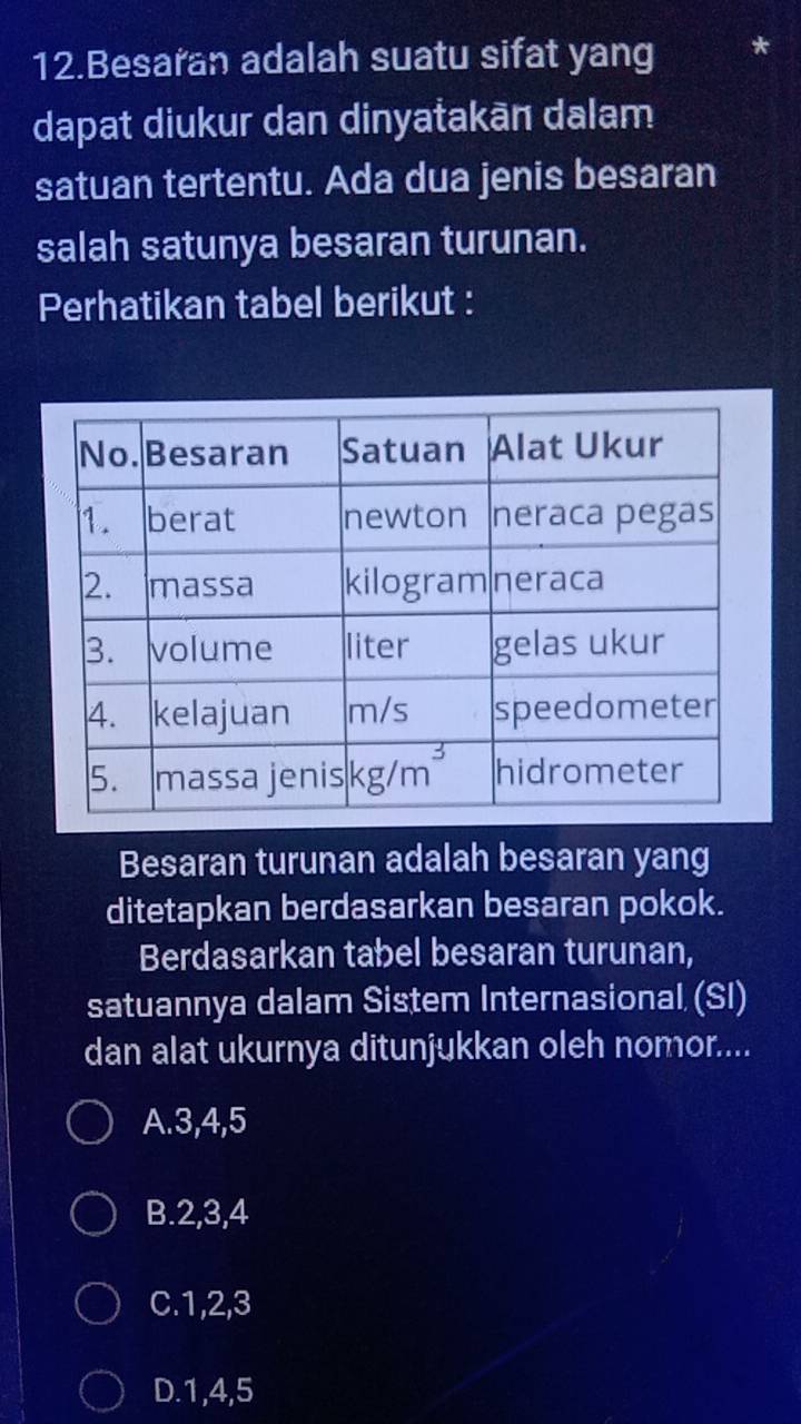 Besaran adalah suatu sifat yang
dapat diukur dan dinyatakān dalam
satuan tertentu. Ada dua jenis besaran
salah satunya besaran turunan.
Perhatikan tabel berikut :
Besaran turunan adalah besaran yang
ditetapkan berdasarkan besaran pokok.
Berdasarkan tabel besaran turunan,
satuannya dalam Sistem Internasional (SI)
dan alat ukurnya ditunjukkan oleh nomor....
A.3,4,5
B.2,3,4
C.1,2,3
D.1,4,5