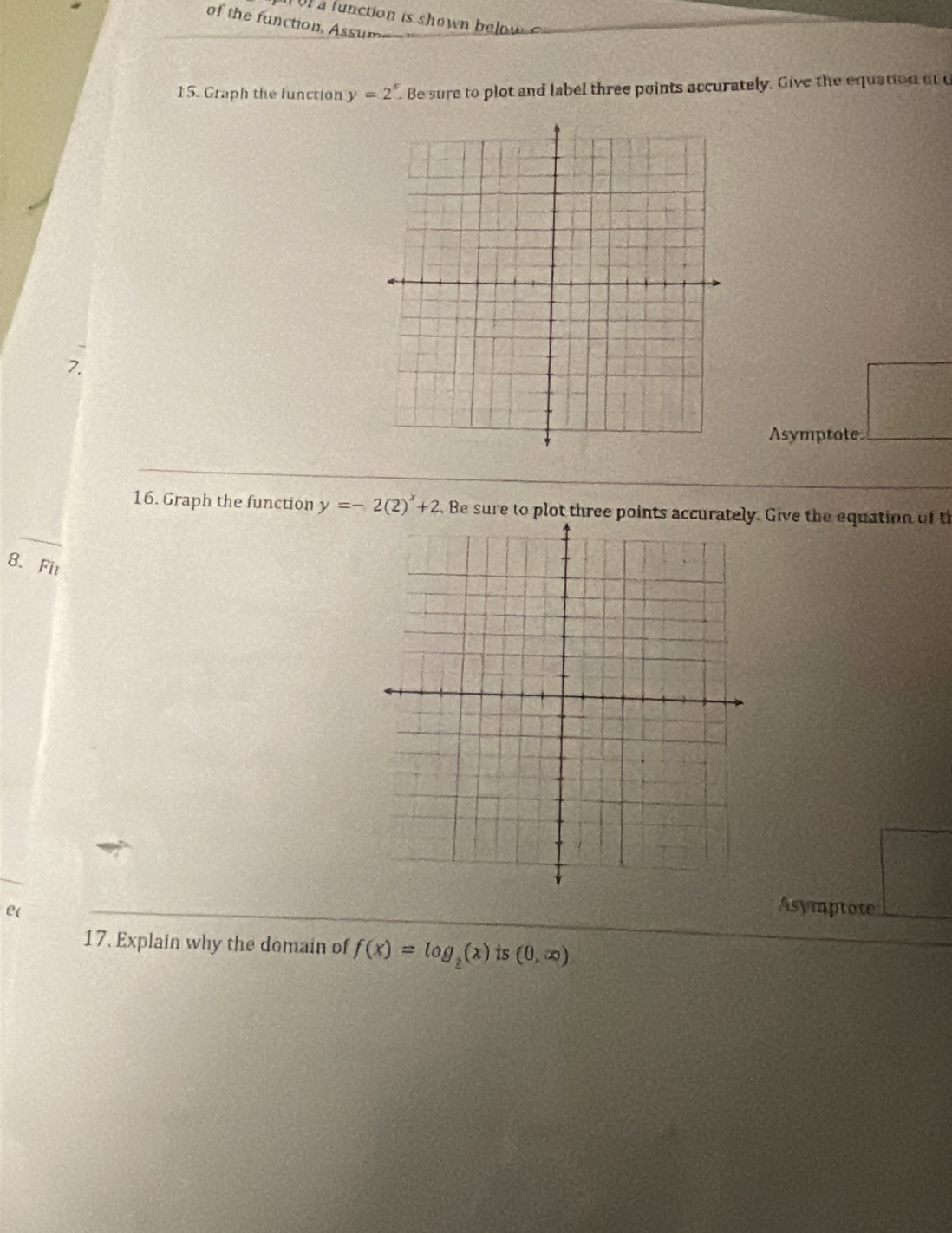 of the function, Assum 
15. Graph the function y=2^k. . Be sure to plot and label three points accurately. Give the equation at u 
7. 
Asymptote 
16. Graph the function y=-2(2)^x+2.Be sure to plot three point Give the equation of t 
8. Fit 
e( 
Asymptote 
17. Explain why the domain of f(x)=log _2(x) is (0,∈fty )