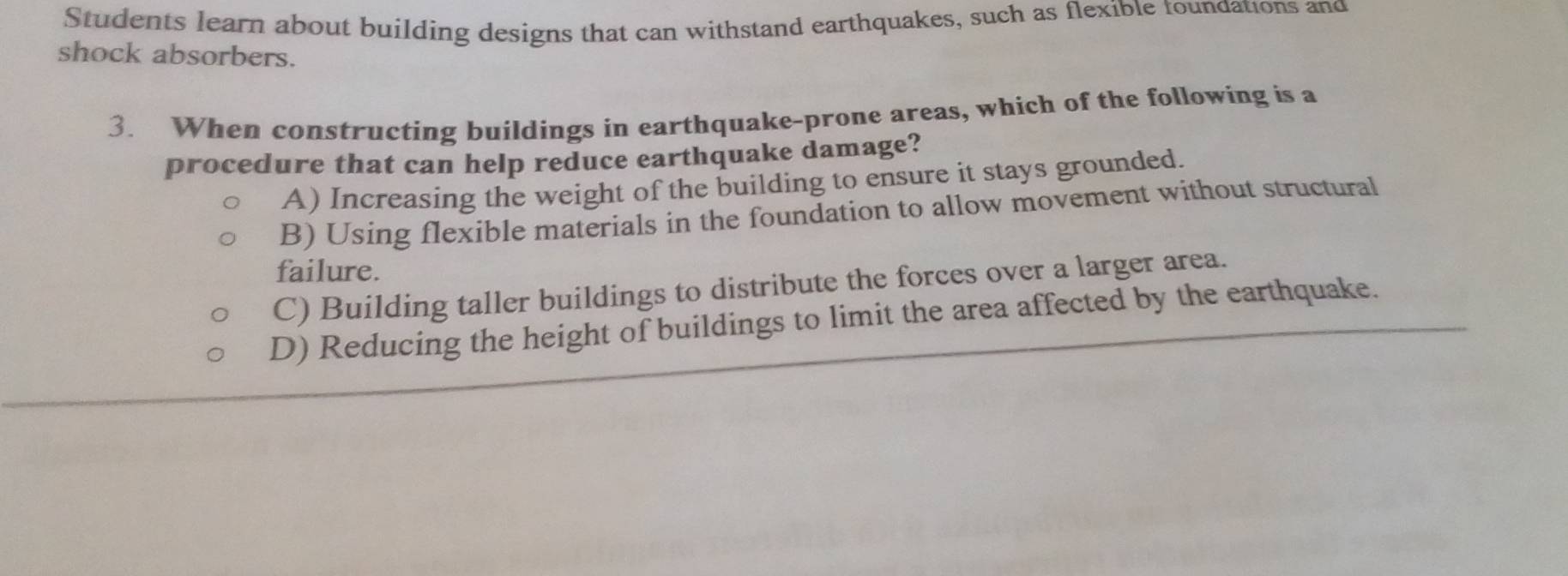 Students learn about building designs that can withstand earthquakes, such as flexible toundations and
shock absorbers.
3. When constructing buildings in earthquake-prone areas, which of the following is a
procedure that can help reduce earthquake damage?
A) Increasing the weight of the building to ensure it stays grounded.
B) Using flexible materials in the foundation to allow movement without structural
failure.
C) Building taller buildings to distribute the forces over a larger area.
D) Reducing the height of buildings to limit the area affected by the earthquake.