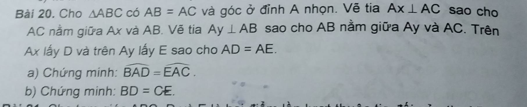 Cho △ ABC có AB=AC và góc ở đỉnh A nhọn. Vẽ tia AX⊥ AC sao cho
AC nằm giữa Ax và AB. Vẽ tia Ay⊥ AB sao cho AB nằm giữa Ay và AC. Trên
Ax lấy D và trên Ay lấy E sao cho AD=AE. 
a) Chứng minh: widehat BAD=widehat EAC. 
b) Chứng minh: BD=CE.