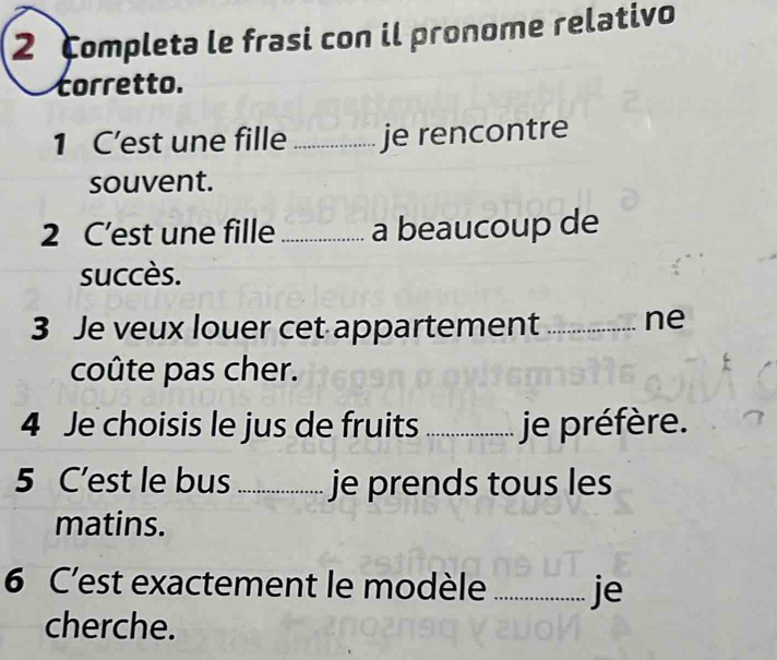 completa le frasi con il pronome relativo 
corretto. 
1 C’est une fille _je rencontre 
souvent. 
2 C’est une fille _a beaucoup de 
succès. 
3 Je veux louer cet appartement _ne 
coûte pas cher. 
4 Je choisis le jus de fruits _je préfère. 
5 C'est le bus_ je prends tous les 
matins. 
6 C'est exactement le modèle _je 
cherche.