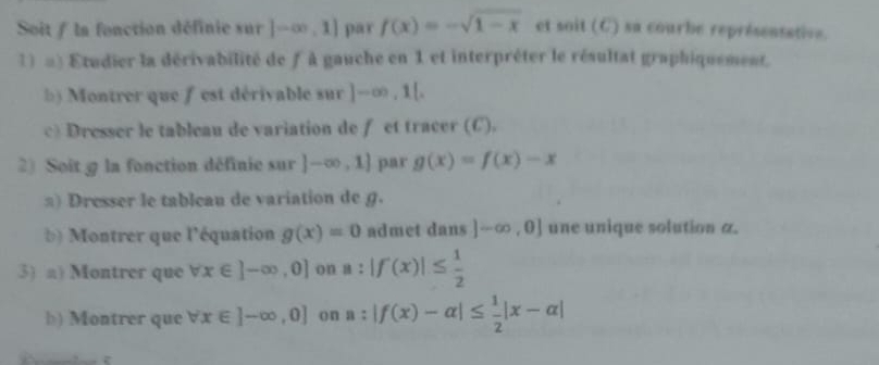 Soit / la fonction définie sur [-∈fty ,1] par f(x)=-sqrt(1-x) et soit(C) sa courbe représentative 
1) =) Etudier la dérivabilité de f à gauche en 1 et interpréter le résultat graphiquement. 
b) Montrer que f est dérivable sur ]-∈fty , 1[, 
c) Dresser le tableau de variation de f et tracer (C). 
2) Soit @ la fonction définie sur |-∈fty ,1] par g(x)=f(x)-x
) Dresser le tableau de variation de g. 
b) Montrer que l'équation g(x)=0 admet dans ]-∈fty ,0] une unique solution a. 
3) a) Montrer que forall x∈ ]-∈fty ,0] on a:|f(x)|≤  1/2 
b) Montrer que forall x∈ ]-∈fty ,0] on a:|f(x)-alpha |≤  1/2 |x-alpha |