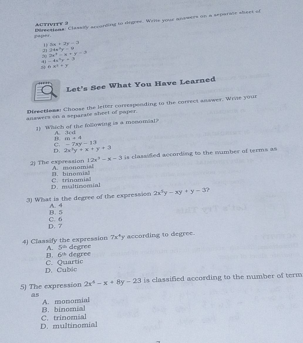 Directions: Classify according to degree. Write your answers on a separate sheet of
ACTIVITY 2
paper.
1) 5x+2y-3
2) 24x^3y-9
3) 2x^3-x+y-3
4) -4x^5y+3
5) 6x^2+y
Let’s See What You Have Learned
Directions: Choose the letter corresponding to the correct answer. Write your
answers on a separate sheet of paper.
1) Which of the following is a monomial?
A. 3cd
B. m+4
C. -7xy-13
D. 2x^3y+x+y+3
2) The expression 12x^3-x-3 is classified according to the number of terms as
A. monomial
B. binomial
C. trinomial
D. multinomial
3) What is the degree of the expression 2x^5y-xy+y-3 ?
A. 4
B. 5
C. 6
D. 7
4) Classify the expression 7x^4y according to degree.
A. 5^(th) degree
B. 6^(th) degree
C. Quartic
D. Cubic
5) The expression 2x^6-x+8y-23 is classified according to the number of term
as
A. monomial
B. binomial
C. trinomial
D. multinomial