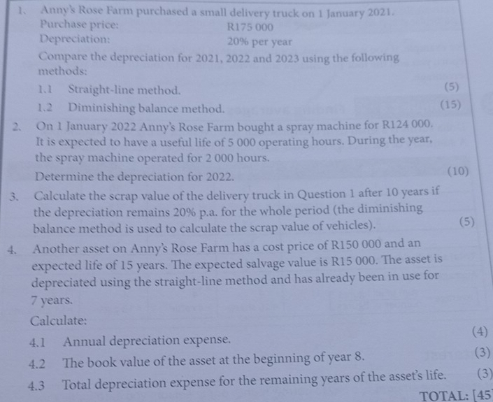 Anny's Rose Farm purchased a small delivery truck on 1 January 2021. 
Purchase price: R175 000
Depreciation: 20% per year
Compare the depreciation for 2021, 2022 and 2023 using the following 
methods: 
1.1 Straight-line method. (5) 
1.2 Diminishing balance method. (15) 
2. On 1 January 2022 Anny's Rose Farm bought a spray machine for R124 000. 
It is expected to have a useful life of 5 000 operating hours. During the year, 
the spray machine operated for 2 000 hours. 
Determine the depreciation for 2022. (10) 
3. Calculate the scrap value of the delivery truck in Question 1 after 10 years if 
the depreciation remains 20% p.a. for the whole period (the diminishing 
balance method is used to calculate the scrap value of vehicles). (5) 
4. Another asset on Anny's Rose Farm has a cost price of R150 000 and an 
expected life of 15 years. The expected salvage value is R15 000. The asset is 
depreciated using the straight-line method and has already been in use for
7 years. 
Calculate: 
(4) 
4.1 Annual depreciation expense. 
4.2 The book value of the asset at the beginning of year 8. (3) 
4.3 Total depreciation expense for the remaining years of the asset’s life. (3) 
TOTAL: [45