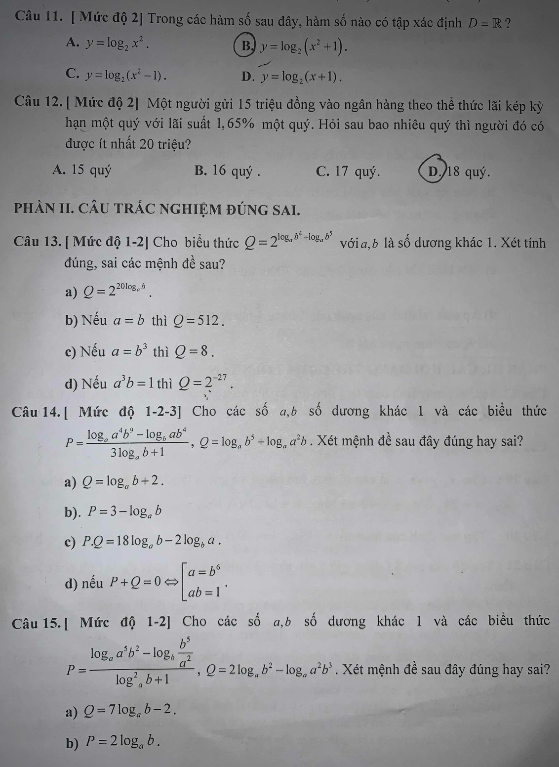 [ Mức độ 2] Trong các hàm số sau đây, hàm số nào có tập xác định D=R ?
A. y=log _2x^2. B, y=log _2(x^2+1).
C. y=log _2(x^2-1). D. y=log _2(x+1).
Câu 12. [ Mức độ 2] Một người gửi 15 triệu đồng vào ngân hàng theo thể thức lãi kép kỳ
hạn một quý với lãi suất 1,65% một quý. Hỏi sau bao nhiêu quý thì người đó có
được ít nhất 20 triệu?
A. 15 quý B. 16 quý . C. 17 quý. D. 18 quý.
phÀN II. CÂU tRÁC nGHIỆM đúnG SAI.
Câu 13. [ Mức độ 1-2] Cho biểu thức Q=2^(log _a)b^4+log _ab^5 với a, b là số dương khác 1. Xét tính
đúng, sai các mệnh đề sau?
a) Q=2^(20log _a)b.
b) Nếu a=b thì Q=512.
c) Nếu a=b^3 thì Q=8.
d) Nếu a^3b=1 thì Q=2^(-27).
Câu 14. [ Mức độ 1-2-3] Cho các số a,b số dương khác 1 và các biểu thức
P=frac log _aa^4b^9-log _bab^43log _ab+1,Q=log _ab^5+log _aa^2b. Xét mệnh đề sau đây đúng hay sai?
a) Q=log _ab+2.
b). P=3-log _ab
c) P.Q=18log _ab-2log _ba.
d) nếu P+Q=0Leftrightarrow beginbmatrix a=b^6 ab=1endarray. .
Câu 15. [ Mức độ 1-2] Cho các số a,b số dương khác l và các biểu thức
P=frac log _aa^5b^2-log _b b^5/a^2 (log _a)^2b+1,Q=2log _ab^2-log _aa^2b^3. Xét mệnh đề sau đây đúng hay sai?
a) Q=7log _ab-2.
b) P=2log _ab.