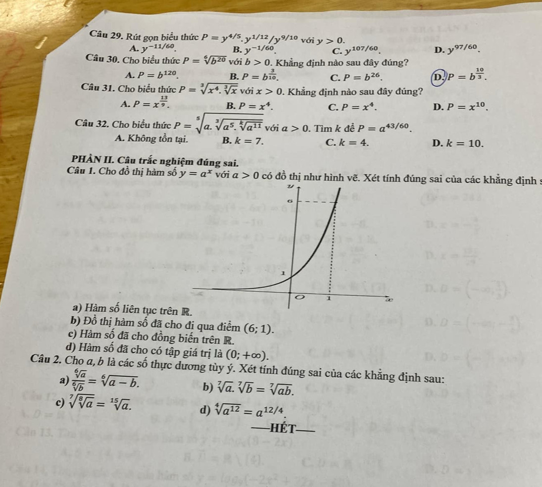 Rút gọn biểu thức P=y^(4/5).y^(1/12)/y^(9/10) với y>0.
A. y^(-11/60). B. y^(-1/60) C. y^(107/60). D. y^(97/60).
Câu 30. Cho biểu thức P=sqrt[6](b^(20)) với b>0 0. Khẳng định nào sau đây đúng?
A. P=b^(120). B. P=b^(frac 3)10. C. P=b^(26). D. )P=b^(frac 10)3.
Câu 31. Cho biểu thức P=sqrt[3](x^4.sqrt [3]x) với x>0 0. Khẳng định nào sau đây đúng?
A. P=x^(frac 13)9.
B. P=x^4. C. P=x^4. D. P=x^(10).
Câu 32. Cho biểu thức P=sqrt[5](a.sqrt [3]a^5.sqrt [k]a^(11)) với a>0. Tìm k đề P=a^(43/60).
A. Không tồn tại. B. k=7. C. k=4.
D. k=10.
PHÀN II. Câu trắc nghiệm đúng sai.
Câu 1. Cho đồ thị hàm số y=a^x với a>0 có đồ thị như hình vẽ. Xét tính đúng sai của các khẳng định :
a) Hàm số liên tục trê
b) Đồ thị hàm số đã cho đi qua điểm (6;1).
c) Hàm số đã cho đồng biến trên R.
d) Hàm số đã cho có tập giá trị là (0;+∈fty ).
Câu 2. Cho a, b là các số thực dương tùy ý. Xét tính đúng sai của các khăng định sau:
a)  sqrt[6](a)/sqrt[6](b) =sqrt[6](a-b).
b) sqrt[7](a).sqrt[7](b)=sqrt[7](ab).
c) sqrt[7](sqrt [8]a)=sqrt[15](a).
d) sqrt[4](a^(12))=a^(12/4).
Hết