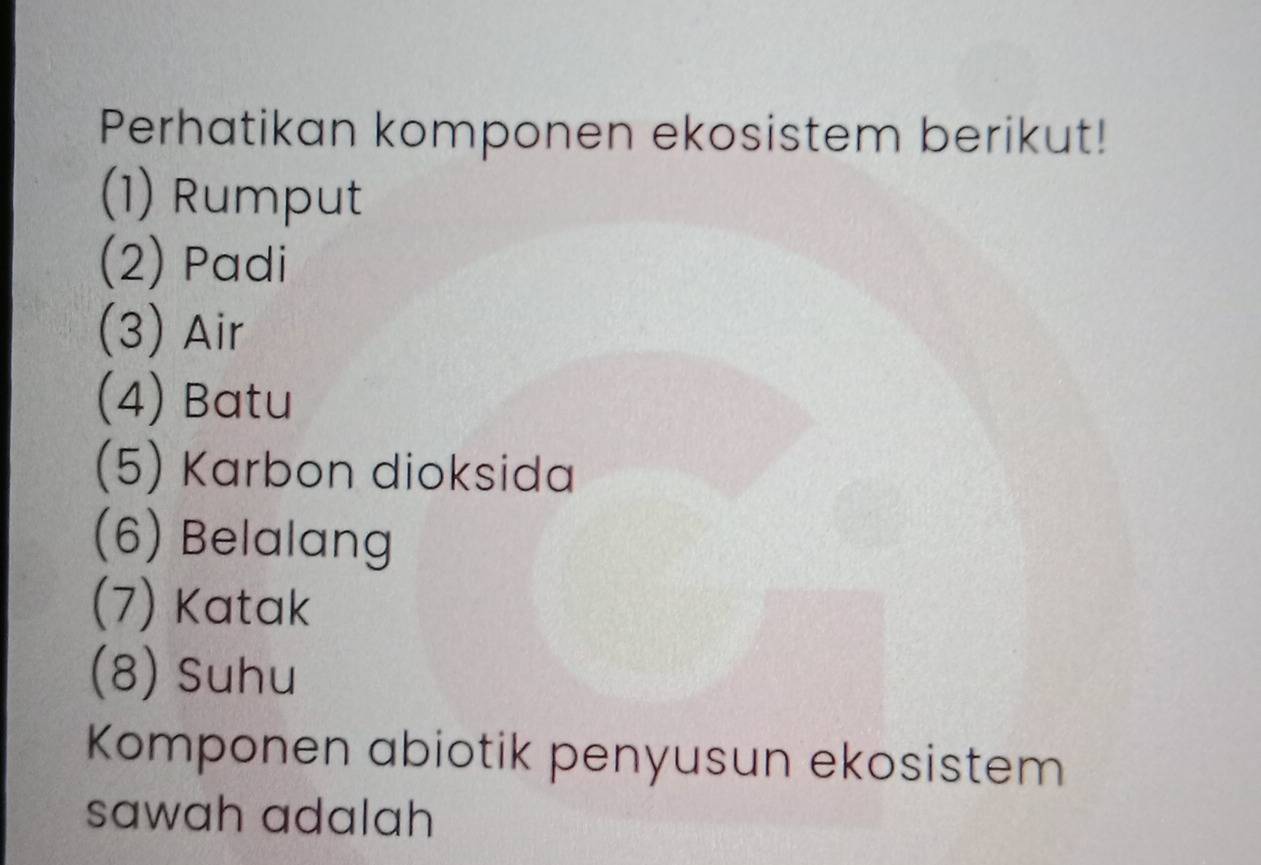 Perhatikan komponen ekosistem berikut! 
(1) Rumput 
(2) Padi 
(3) Air 
(4) Batu 
(5) Karbon dioksida 
(6) Belalang 
(7) Katak 
(8) Suhu 
Komponen abiotik penyusun ekosistem 
sawah adalah