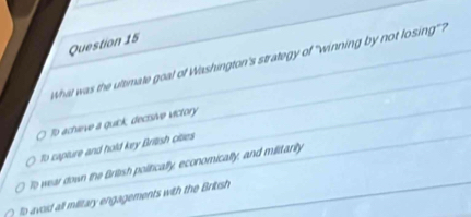 Whet was the ultimate goal of Washington's strategy of "winning by not losing"?
To achieve a quick, decisive victory
To capture and hold key British cities
To wear down the British politically, economically, and militarily
to avoid all military engagements with the Brikish