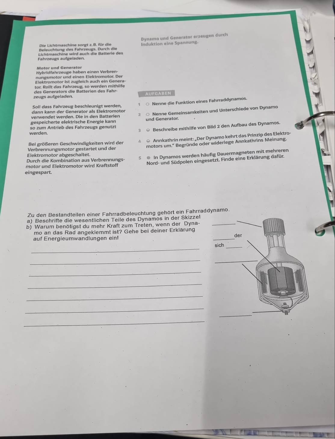 Die Lichtmaschine sorgt z. B. für die Dynamo und Generator erzeugen durch
Beleuchtung des Fahrzeugs. Durch die Induktion eine Spannung.
Lichtmaschine wird auch die Batterie des
Fahrzeugs aufgeladen.
Motor und Generator
Hybridfahrzeuge haben einen Verbren-
nungsmotor und einen Elektromotor. Der
Elektromotor ist zugleich auch ein Genera-
tor. Rollt das Fahrzeug, so werden mithilfe
des Generators die Batterien des Fahr-
zeugs aufgeladen. AUFGABEN
Soll dass Fahrzeug beschleunigt werden, 7 Nenne die Funktion eines Fahrraddynamos.
dann kann der Generator als Elektromotor
verwendet werden. Die in den Batterien 2 Nenne Gemeinsamkeiten und Unterschiede von Dynamo
gespeicherte elektrische Energie kann und Generator.
3 Beschreibe mithilfe von Bild 2 den Aufbau des Dynamos.
so zum Antrieb des Fahrzeugs genutzt
werden.
Bei größeren Geschwindigkeiten wird der 4 Annkathrin meint: „Der Dynamo kehrt das Prinzip des Elektro-
Verbrennungsmotor gestartet und der motors um.“ Begründe oder widerlege Annkathrins Meinung.
Elektromotor abgeschaltet.
Durch die Kombination aus Verbrennungs- 5 ● In Dynamos werden häufig Dauermagneten mit mehreren
motor und Elektromotor wird Kraftstoff Nord- und Südpolen eingesetzt. Finde eine Erklärung dafür.
eingespart.
Zu den Bestandteilen einer Fahrradbeleuchtung gehört ein Fahrraddynamo.
a) Beschrifte die wesentlichen Teile des Dynamos in der Skizze!
b) Warum benötigst du mehr Kraft zum Treten, wenn der Dyna-
mo an das Rad angeklemmt ist? Gehe bei deiner Erklärung
auf Energieumwandlungen ein!
_
_
_
_
_
_
_