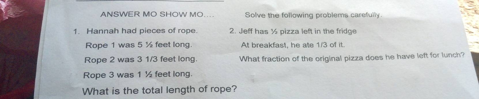 ANSWER MO SHOW MO.. Solve the following problems carefully. 
1. Hannah had pieces of rope. 2. Jeff has ½ pizza left in the fridge 
Rope 1 was 5 ½ feet long. At breakfast, he ate 1/3 of it. 
Rope 2 was 3 1/3 feet long. What fraction of the original pizza does he have left for lunch? 
Rope 3 was 1 ½ feet long. 
What is the total length of rope?