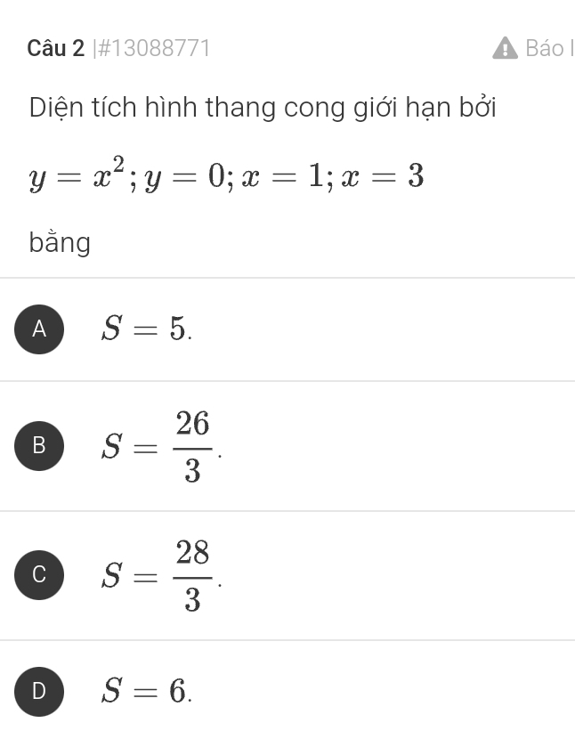 #13088771 Báo I
Diện tích hình thang cong giới hạn bởi
y=x^2; y=0; x=1; x=3
bằng
A S=5.
B S= 26/3 .
C S= 28/3 .
D S=6.