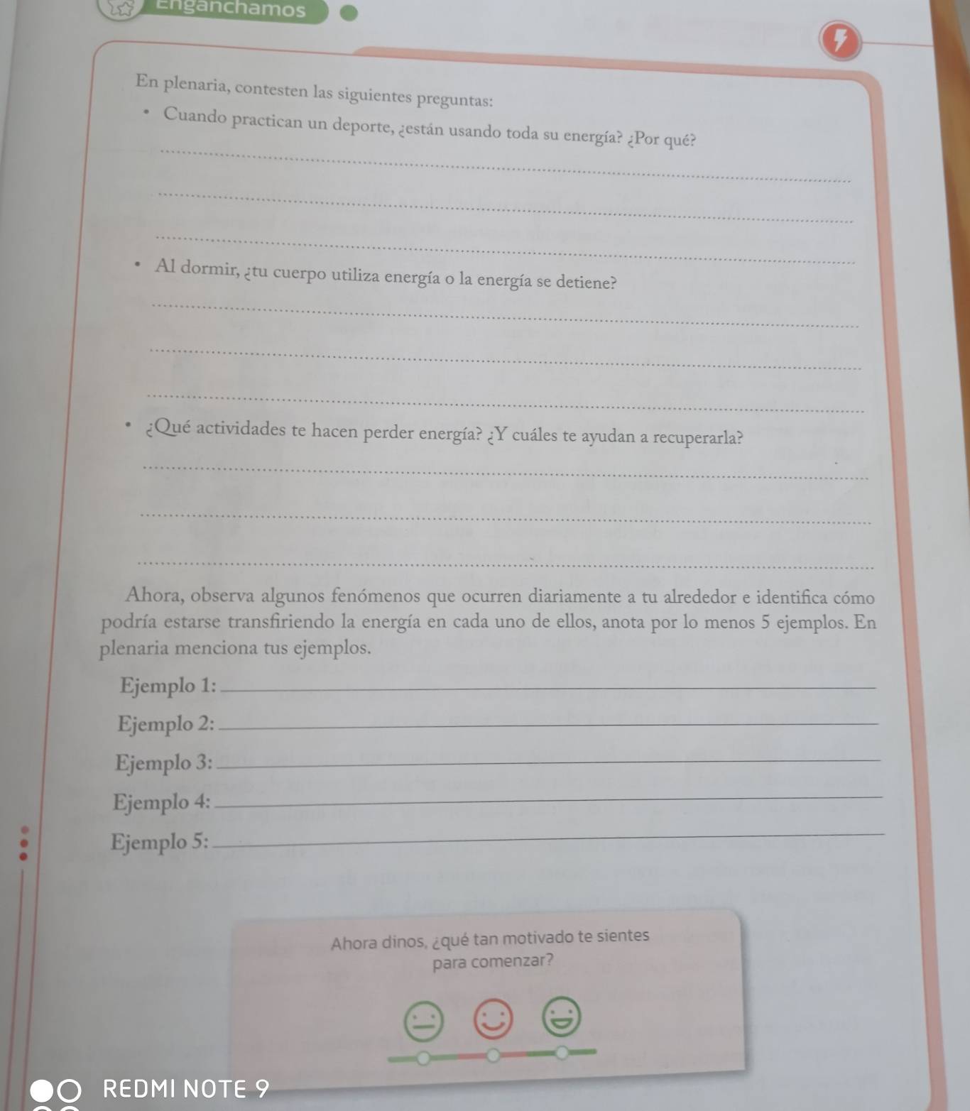 Enganchamos 
5 
En plenaria, contesten las siguientes preguntas: 
_ 
Cuando practican un deporte, ¿están usando toda su energía? ¿Por qué? 
_ 
_ 
Al dormir, ¿tu cuerpo utiliza energía o la energía se detiene? 
_ 
_ 
_ 
¿Qué actividades te hacen perder energía? ¿Y cuáles te ayudan a recuperarla? 
_ 
_ 
_ 
Ahora, observa algunos fenómenos que ocurren diariamente a tu alrededor e identifica cómo 
podría estarse transfiriendo la energía en cada uno de ellos, anota por lo menos 5 ejemplos. En 
plenaria menciona tus ejemplos. 
Ejemplo 1:_ 
Ejemplo 2:_ 
Ejemplo 3:_ 
Ejemplo 4: 
_ 
Ejemplo 5: 
_ 
Ahora dinos, ¿qué tan motivado te sientes 
para comenzar? 
REDMI NOTE 9