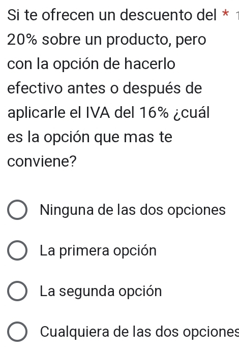 Si te ofrecen un descuento del *
20% sobre un producto, pero
con la opción de hacerlo
efectivo antes o después de
aplicarle el IVA del 16% ¿cuál
es la opción que mas te
conviene?
Ninguna de las dos opciones
La primera opción
La segunda opción
Cualquiera de las dos opciones