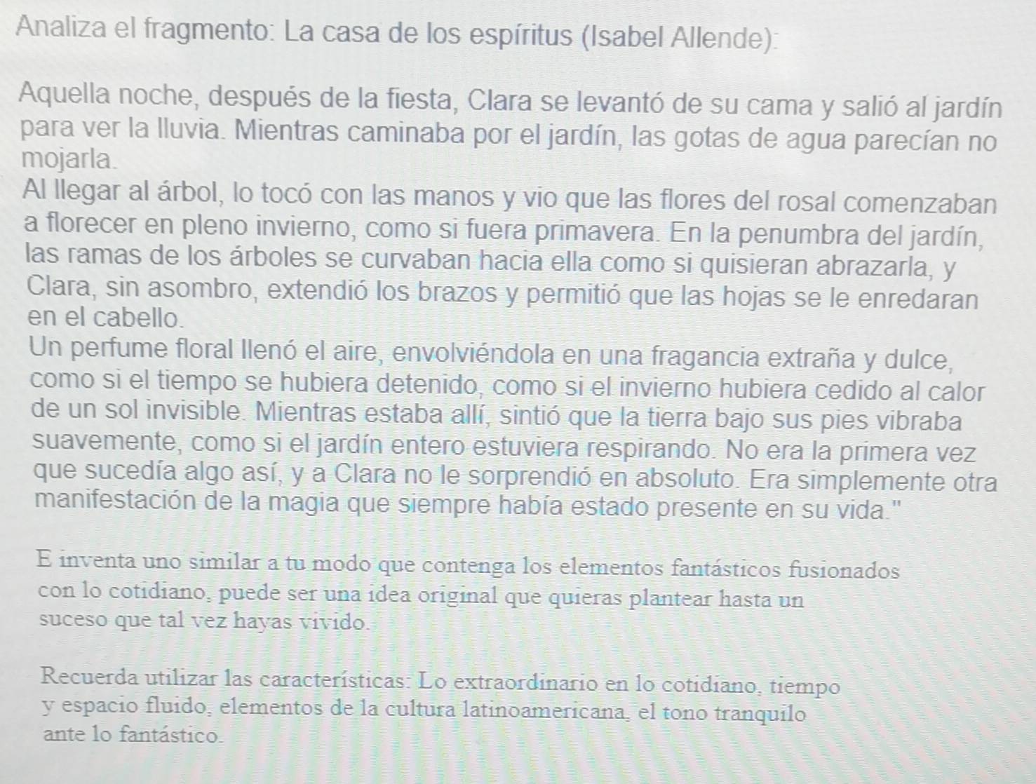 Analiza el fragmento: La casa de los espíritus (Isabel Allende): 
Aquella noche, después de la fiesta, Clara se levantó de su cama y salió al jardín 
para ver la lluvia. Mientras caminaba por el jardín, las gotas de agua parecían no 
mojarla. 
Al llegar al árbol, lo tocó con las manos y vio que las flores del rosal comenzaban 
a florecer en pleno invierno, como si fuera primavera. En la penumbra del jardín, 
las ramas de los árboles se curvaban hacia ella como si quisieran abrazarla, y 
Clara, sin asombro, extendió los brazos y permitió que las hojas se le enredaran 
en el cabello. 
Un perfume floral llenó el aire, envolviéndola en una fragancia extraña y dulce, 
como si el tiempo se hubiera detenido, como si el invierno hubiera cedido al calor 
de un sol invisible. Mientras estaba allí, sintió que la tierra bajo sus pies vibraba 
suavemente, como si el jardín entero estuviera respirando. No era la primera vez 
que sucedía algo así, y a Clara no le sorprendió en absoluto. Era simplemente otra 
manifestación de la magia que siempre había estado presente en su vida.' 
E inventa uno similar a tu modo que contenga los elementos fantásticos fusionados 
con lo cotidiano, puede ser una idea original que quieras plantear hasta un 
suceso que tal vez hayas vivido. 
Recuerda utilizar las características: Lo extraordinario en lo cotidiano, tiempo 
y espacio fluido, elementos de la cultura latinoamericana, el tono tranquilo 
ante lo fantástico.