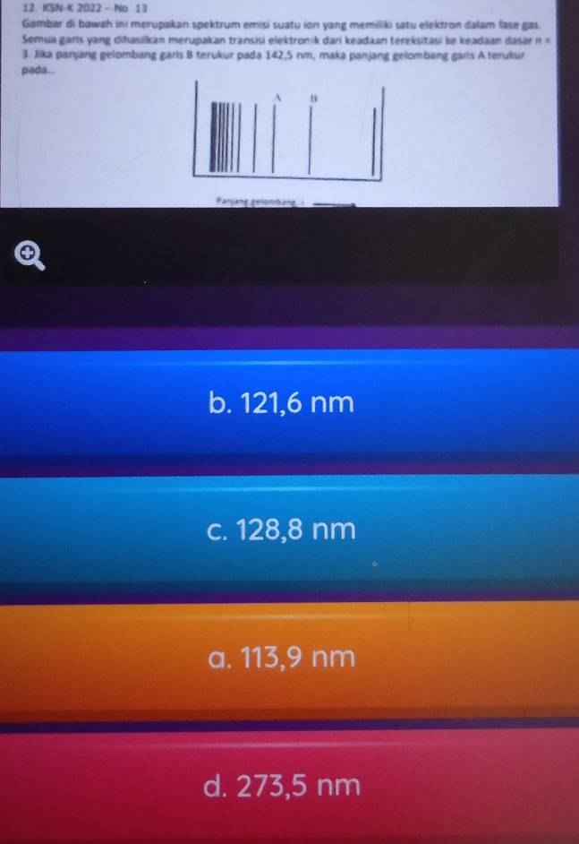KSN-K 2O22 - No 13
Gambar di bawah ini merupakan spektrum emisi suatu ion yang memiliki satu elektron dalam fase gas.
Semua garis yang dihasilkan merupakan transisi elektronik dari keadaan tereksitasi le keadaan dasar n =
3. Jika panjang gelombang garis B terukur pada 142,5 nm, maka panjang gelombang garls A terukur
pada..
A
Paryang gelonbang
b. 121,6 nm
c. 128,8 nm
a. 113,9 nm
d. 273,5 nm