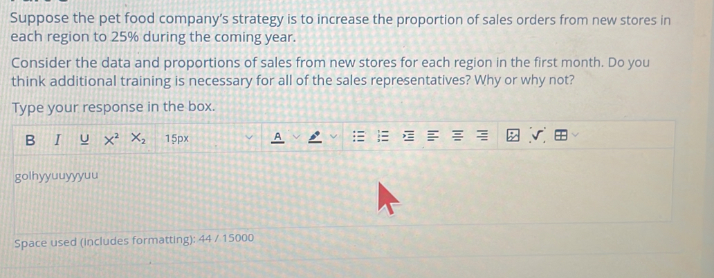 Suppose the pet food company’s strategy is to increase the proportion of sales orders from new stores in 
each region to 25% during the coming year. 
Consider the data and proportions of sales from new stores for each region in the first month. Do you 
think additional training is necessary for all of the sales representatives? Why or why not? 
Type your response in the box. 
B I X^2X_2 15px 
8 olhyyuuyyyuu 
Space used (includes formatting): 44 / 15000