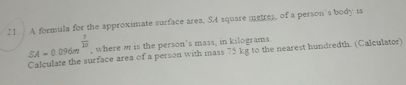 A formula for the approximate surface area, SA square metres, of a person's body is
 7/10  , where m is the person’s mass, in kilograms.
SA=0.096m Calculate the surface area of a person with mass 75 kg to the nearest hundredth. (Calculator)