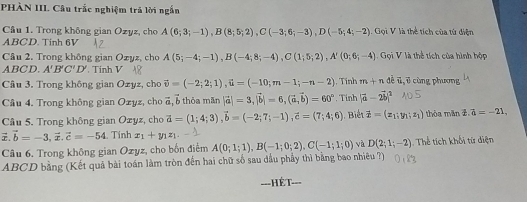 PHÀN III. Câu trắc nghiệm trả lời ngắn
Câu 1. Trong không gian Ozyz, cho A(6;3;-1),B(8;5;2),C(-3;6;-3),D(-5;4;-2) : Gọi V là thể tích của tử diện
ABCD. Tinh 6V
Câu 2, Trong không gian Ozyz, cho A(5;-4;-1),B(-4;8;-4),C(1;5;2),A'(0;6;-4) Gọi V là thể tích của hình hộp
ABCD. A'B'C'D' Tinh V
Câu 3. Trong không gian Ozyz, cho vector v=(-2;2;1),vector u=(-10;m-1;-n-2) , Tính m+n overline 6 c , cùng phương
Câu 4. Trong không gian Ozyz, cho vector a,vector l thỏa mãn |vector a|=3,|vector b|=6,(vector a,vector b)=60° , Tinh |vector a-2vector b|^2
Câu 5. Trong không gian Ozyz, cho vector a=(1;4;3),vector b=(-2;7;-1),vector c=(7;4;6) Biế t vector x=(x_1;y_1;z_1) thòa mǎn overline z.overline a=-21.
vector x.vector b=-3,vector x.vector c=-54 Tính x_1+y_1z_1.
Câu 6. Trong không gian Ozyz, cho bốn điểm A(0;1;1),B(-1;0;2),C(-1;1;0) và D(2;1;-2). Thể tích khối từ diện
ABCD bằng (Kết quả bài toán làm tròn đến hai chữ số sau dầu phầy thì bằng bao nhiêu ?)
---HÉT-