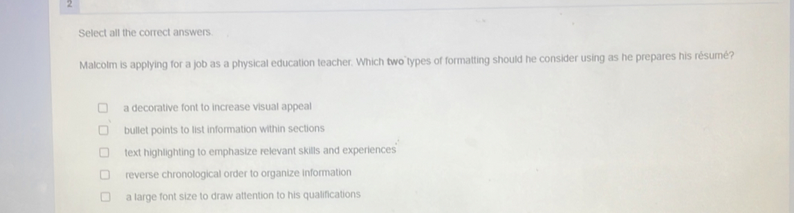 Select all the correct answers.
Malcolm is applying for a job as a physical education teacher. Which two types of formatting should he consider using as he prepares his résumé?
a decorative font to increase visual appeal
bullet points to list information within sections
text highlighting to emphasize relevant skills and experiences
reverse chronological order to organize information
a large font size to draw attention to his qualifications