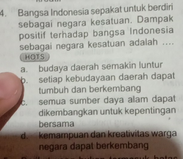 Bangsa Indonesia sepakat untuk berdiri
sebagai negara kesatuan. Dampak
positif terhadap bangsa Indonesia
sebagai negara kesatuan adalah ....
HOTS
a. budaya daerah semakin luntur
b. setiap kebudayaan daerah dapat
tumbuh dan berkembang
c. semua sumber daya alam dapat
dikembangkan untuk kepentingan
bersama
d.kemampuan dan kreativitas warga
negara dapat berkembang