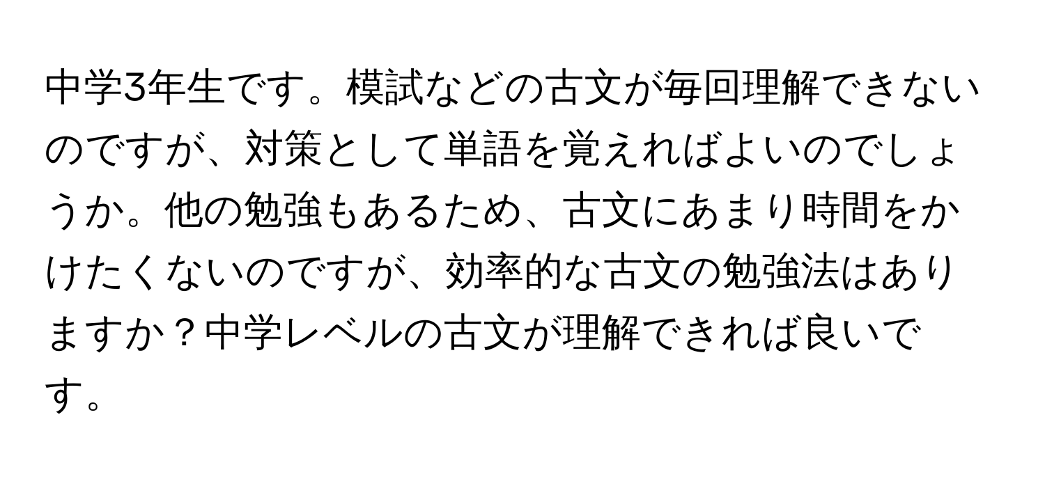 中学3年生です。模試などの古文が毎回理解できないのですが、対策として単語を覚えればよいのでしょうか。他の勉強もあるため、古文にあまり時間をかけたくないのですが、効率的な古文の勉強法はありますか？中学レベルの古文が理解できれば良いです。