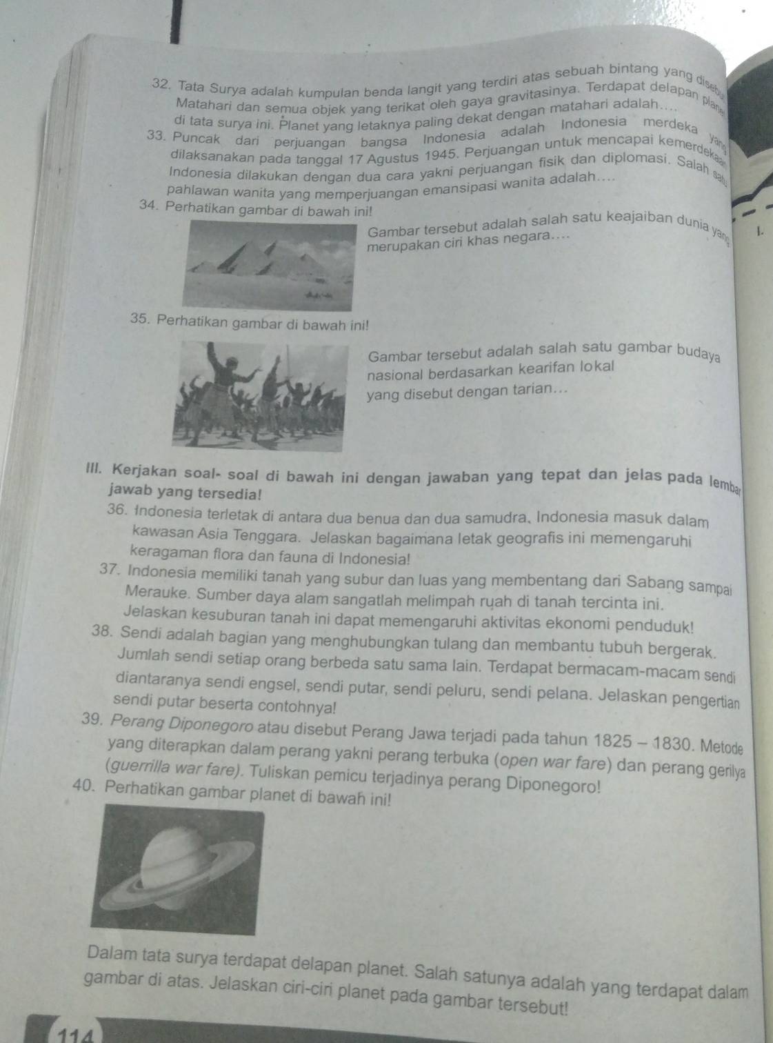 Tata Surya adalah kumpulan benda langit yang terdiri atas sebuah bintang yang disb
Matahari dan semua objek vang terikat oleh gaya gravitasinya. Terdapat delapan plan
di tata surya ini. Planet yang letaknya paling dekat dengan matahari adalah.
33. Puncak dari perjuangan bangsa Indonesia adalah Indonesia merdeka yan
dilaksanakan pada tanggal 17 Agustus 1945. Perjuangan untuk mencapai kemerdeka
Indonesia dilakukan dengan dua cara yakni perjuangan fisik dan diplomasi. Salah
pahlawan wanita yang memperjuangan emansipasi wanita adalah...
34. Perhatikan gambar di bawah ini!
Gambar tersebut adalah salah satu keajaiban dunia yan 1.
merupakan ciri khas negara....
35. Perhatikan gambar di bawah ini!
Gambar tersebut adalah salah satu gambar budaya
nasional berdasarkan kearifan lokal
yang disebut dengan tarian...
III. Kerjakan soal- soal di bawah ini dengan jawaban yang tepat dan jelas pada lemba
jawab yang tersedia!
36. Indonesia terletak di antara dua benua dan dua samudra、 Indonesia masuk dalam
kawasan Asia Tenggara. Jelaskan bagaimana letak geografis ini memengaruhi
keragaman flora dan fauna di Indonesia!
37. Indonesia memiliki tanah yang subur dan luas yang membentang dari Sabang sampai
Merauke. Sumber daya alam sangatlah melimpah ruah di tanah tercinta ini.
Jelaskan kesuburan tanah ini dapat memengaruhi aktivitas ekonomi penduduk!
38. Sendi adalah bagian yang menghubungkan tulang dan membantu tubuh bergerak.
Jumlah sendi setiap orang berbeda satu sama lain. Terdapat bermacam-macam sendi
diantaranya sendi engsel, sendi putar, sendi peluru, sendi pelana. Jelaskan pengertian
sendi putar beserta contohnya!
39. Perang Diponegoro atau disebut Perang Jawa terjadi pada tahun 1825-1830. Metode
yang diterapkan dalam perang yakni perang terbuka (open war fare) dan perang gerilya
(guerrilla war fare). Tuliskan pemicu terjadinya perang Diponegoro!
40. Perhatikan gambar planet di bawah ini!
Dalam tata surya terdapat delapan planet. Salah satunya adalah yang terdapat dalam
gambar di atas. Jelaskan ciri-cin planet pada gambar tersebut!
114